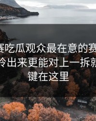 每日大赛吃瓜观众最在意的赛后说明；把重点拎出来更能对上一拆就懂，关键在这里