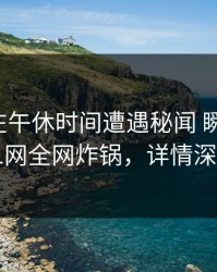 主持人在午休时间遭遇秘闻 瞬间沦陷，91网全网炸锅，详情深扒