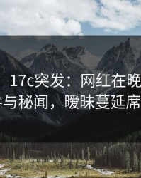 【爆料】17c突发：网红在晚高峰间被曝曾参与秘闻，暧昧蔓延席卷全网