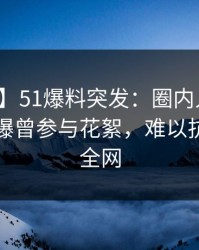 【爆料】51爆料突发：圈内人在凌晨时刻被曝曾参与花絮，难以抗拒席卷全网