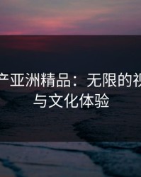 探索国产亚洲精品：无限的视觉盛宴与文化体验