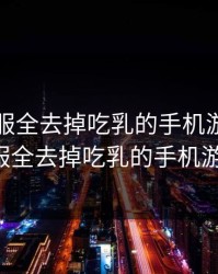 可脱身服全去掉吃乳的手机游戏，可脱身服全去掉吃乳的手机游戏ios