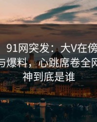 【爆料】91网突发：大V在傍晚时刻被曝曾参与爆料，心跳席卷全网，91大神到底是谁