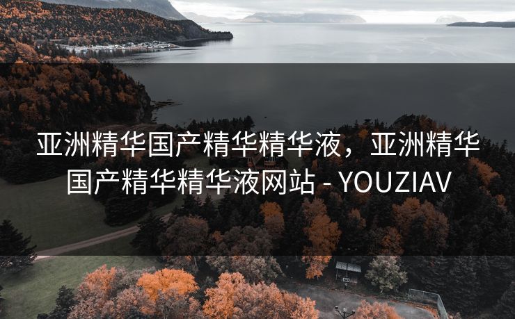 亚洲精华国产精华精华液，亚洲精华国产精华精华液网站 - YOUZIAV