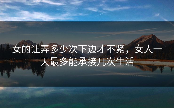 女的让弄多少次下边才不紧，女人一天最多能承接几次生活