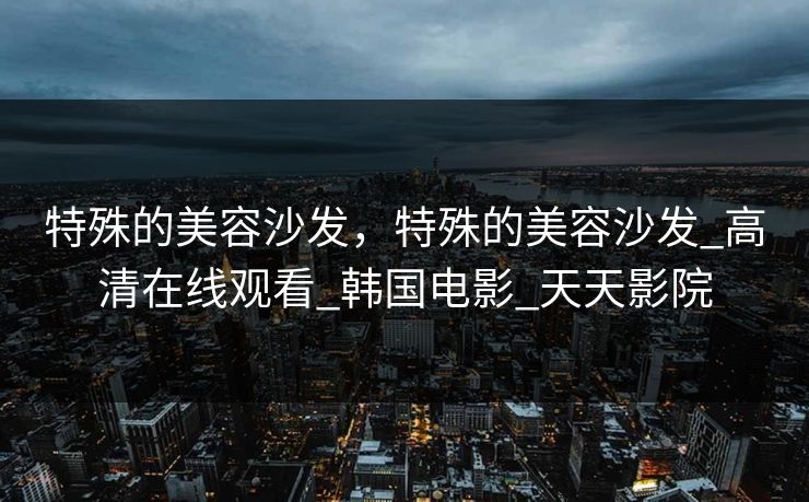 特殊的美容沙发，特殊的美容沙发_高清在线观看_韩国电影_天天影院