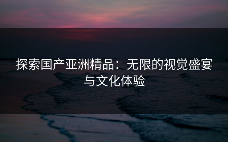 探索国产亚洲精品:无限的视觉盛宴与文化体验 探索国产亚洲精品:无限的视觉盛宴与文化体验