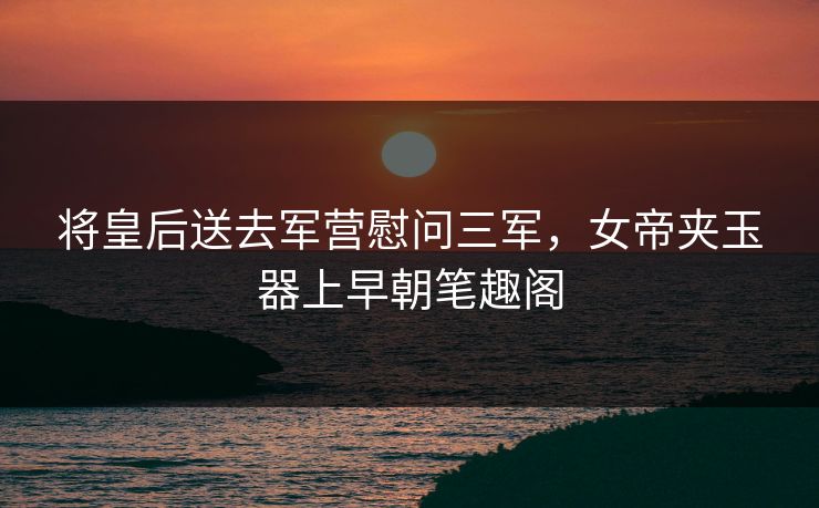 将皇后送去军营慰问三军，女帝夹玉器上早朝笔趣阁