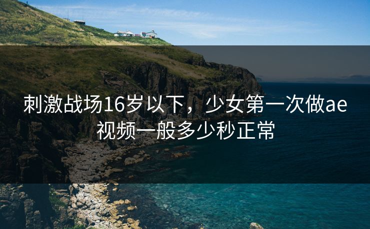 刺激战场16岁以下,少女第一次做ae视频一般多少秒正常 刺激战场16岁以下,少女第一次做ae视频一般多少秒正常