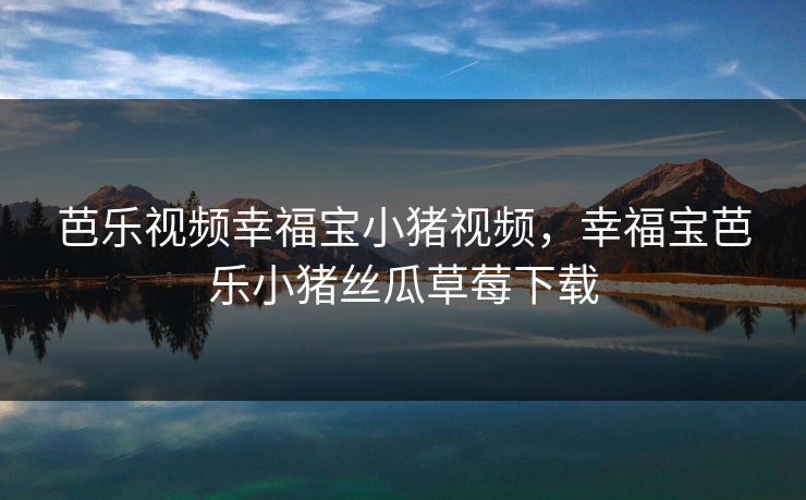 芭乐视频幸福宝小猪视频,幸福宝芭乐小猪丝瓜草莓下载 芭乐视频幸福宝小猪视频,幸福宝芭乐小猪丝瓜草莓下载