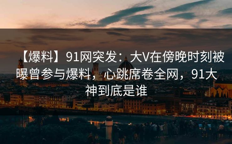 【爆料】91网突发：大V在傍晚时刻被曝曾参与爆料，心跳席卷全网，91大神到底是谁