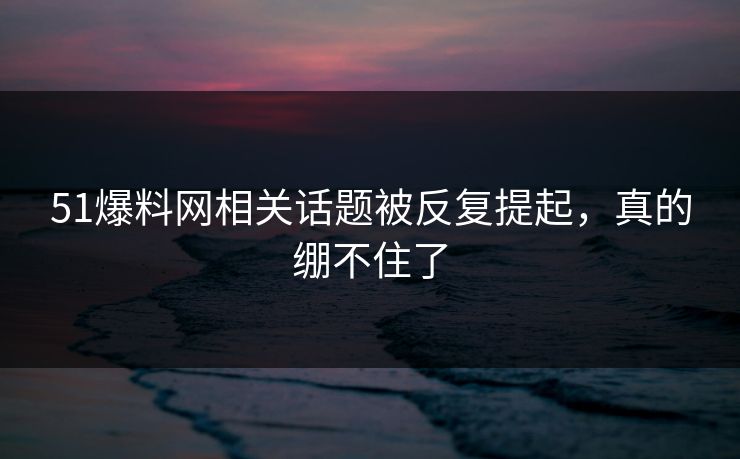 51爆料网相关话题被反复提起，真的绷不住了
