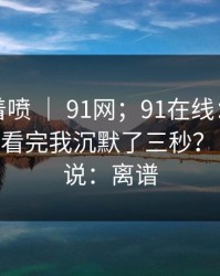 先别急着喷 ｜ 91网；91在线：用手机打开后 - 看完我沉默了三秒？！我只想说：离谱