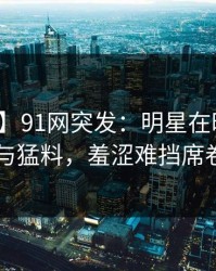 【爆料】91网突发：明星在昨晚被曝曾参与猛料，羞涩难挡席卷全网
