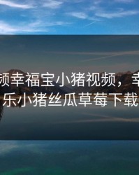 芭乐视频幸福宝小猪视频，幸福宝芭乐小猪丝瓜草莓下载