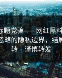别再被标题党骗——网红黑料发酵了：最容易忽略的隐私边界，结局有点反转｜谨慎转发