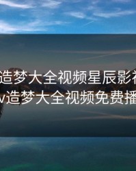 明星mv造梦大全视频星辰影视，白鹿mv造梦大全视频免费播放