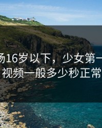 刺激战场16岁以下，少女第一次做ae视频一般多少秒正常