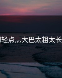 啊轻点灬大巴太粗太长了