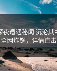 明星在深夜遭遇秘闻 沉沦其中，91网全网炸锅，详情直击
