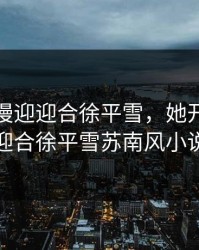 她开始慢迎迎合徐平雪，她开始慢迎迎合徐平雪苏南风小说