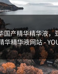 亚洲精华国产精华精华液，亚洲精华国产精华精华液网站 - YOUZIAV