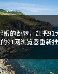 一个不起眼的跳转，却把91大事件线路相关的91网浏览器重新推回风口