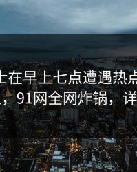 业内人士在早上七点遭遇热点事件 欲言又止，91网全网炸锅，详情查看