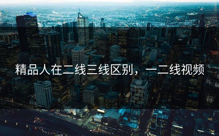 精品人在二线三线区别，一二线视频