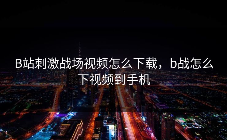 B站刺激战场视频怎么下载，b战怎么下视频到手机