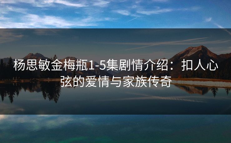 杨思敏金梅瓶1-5集剧情介绍：扣人心弦的爱情与家族传奇