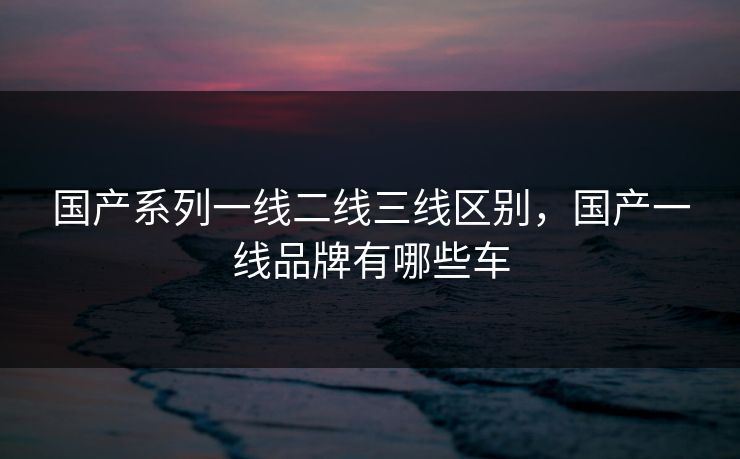 国产系列一线二线三线区别，国产一线品牌有哪些车
