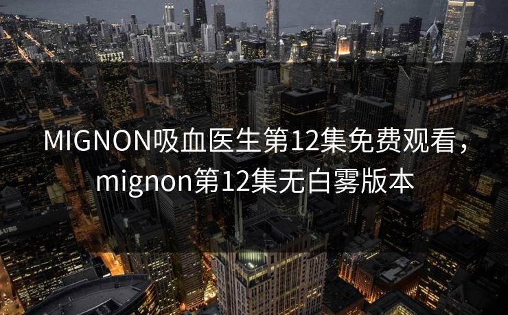 MIGNON吸血医生第12集免费观看，mignon第12集无白雾版本