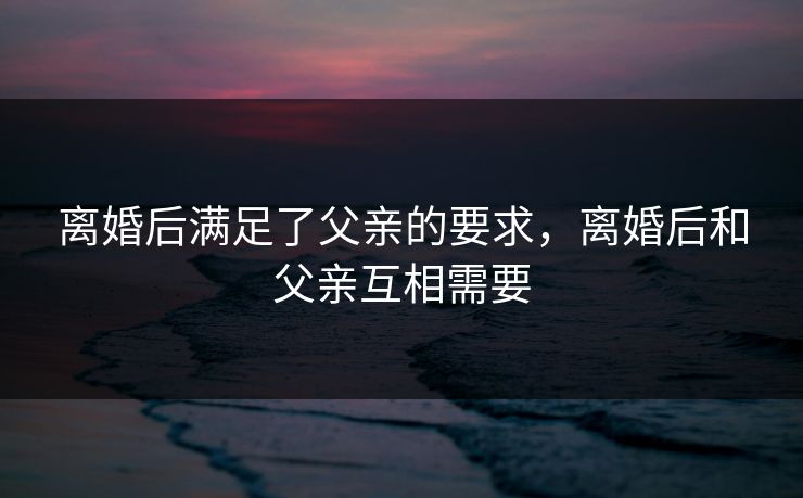 离婚后满足了父亲的要求，离婚后和父亲互相需要