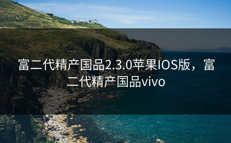 富二代精产国品2.3.0苹果IOS版,富二代精产国品vivo 富二代精产国品2.3.0苹果IOS版,富二代精产国品vivo