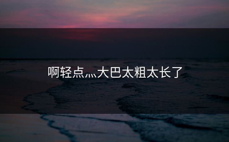 啊轻点灬大巴太粗太长了 啊轻点灬大巴太粗太长了