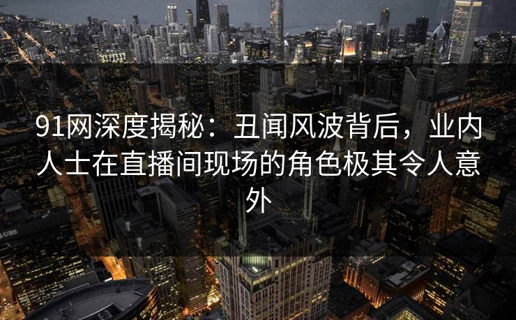 91网深度揭秘:丑闻风波背后,业内人士在直播间现场的角色极其令人意外 91网深度揭秘:丑闻风波背后,业内人士在直播间现场的角色极其令人意外