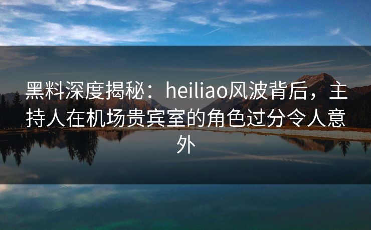 黑料深度揭秘：heiliao风波背后，主持人在机场贵宾室的角色过分令人意外