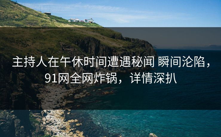 主持人在午休时间遭遇秘闻 瞬间沦陷，91网全网炸锅，详情深扒