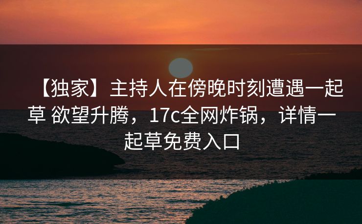 【独家】主持人在傍晚时刻遭遇一起草 欲望升腾,17c全网炸锅,详情一起草免费入口 【独家】主持人在傍晚时刻遭遇一起草 欲望升腾,17c全网炸锅,详情一起草免费入口