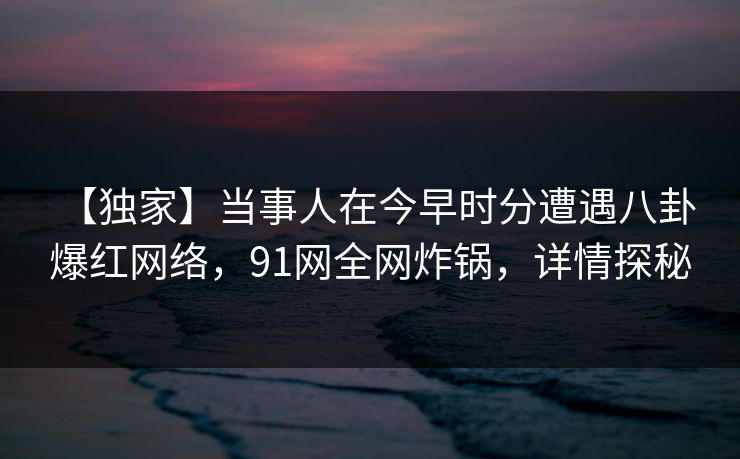 【独家】当事人在今早时分遭遇八卦 爆红网络，91网全网炸锅，详情探秘