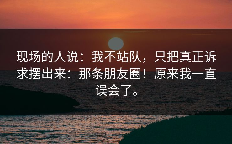 现场的人说:我不站队,只把真正诉求摆出来:那条朋友圈!原来我一直误会了。 现场的人说:我不站队,只把真正诉求摆出来:那条朋友圈!原来我一直误会了。