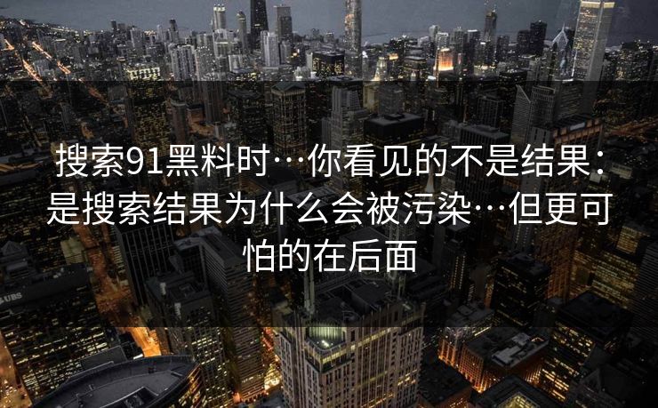 搜索91黑料时…你看见的不是结果：是搜索结果为什么会被污染…但更可怕的在后面