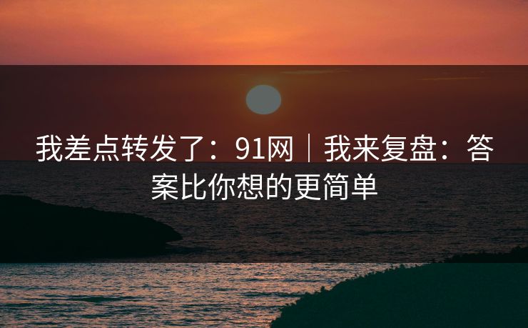 我差点转发了:91网|我来复盘:答案比你想的更简单 我差点转发了:91网|我来复盘:答案比你想的更简单