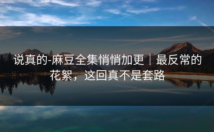 说真的-麻豆全集悄悄加更|最反常的花絮,这回真不是套路 说真的-麻豆全集悄悄加更|最反常的花絮,这回真不是套路