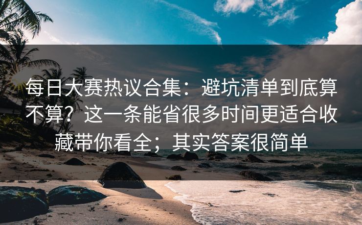 每日大赛热议合集：避坑清单到底算不算？这一条能省很多时间更适合收藏带你看全；其实答案很简单