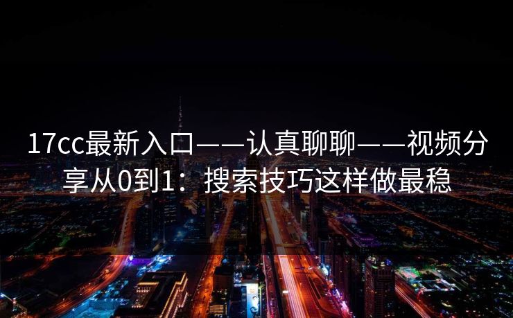 17cc最新入口——认真聊聊——视频分享从0到1：搜索技巧这样做最稳