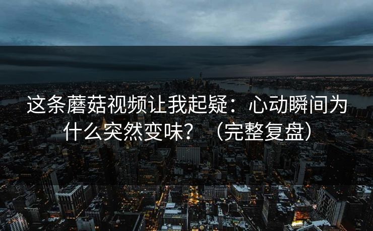 这条蘑菇视频让我起疑：心动瞬间为什么突然变味？（完整复盘）