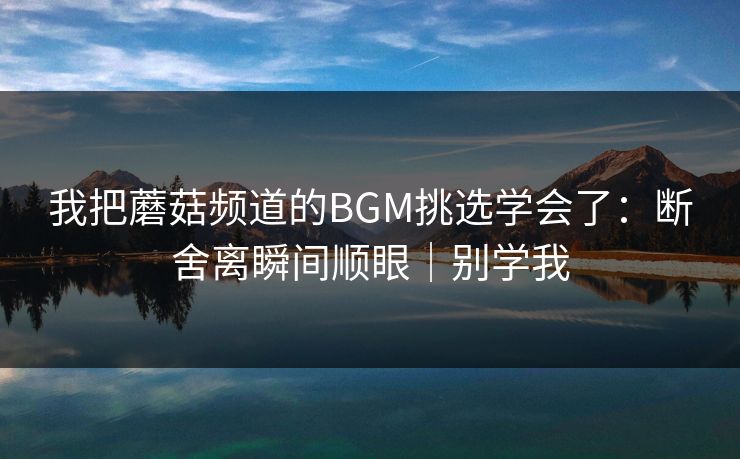我把蘑菇频道的BGM挑选学会了：断舍离瞬间顺眼｜别学我