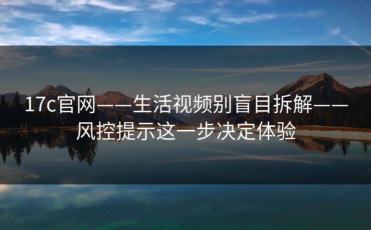 17c官网——生活视频别盲目拆解——风控提示这一步决定体验